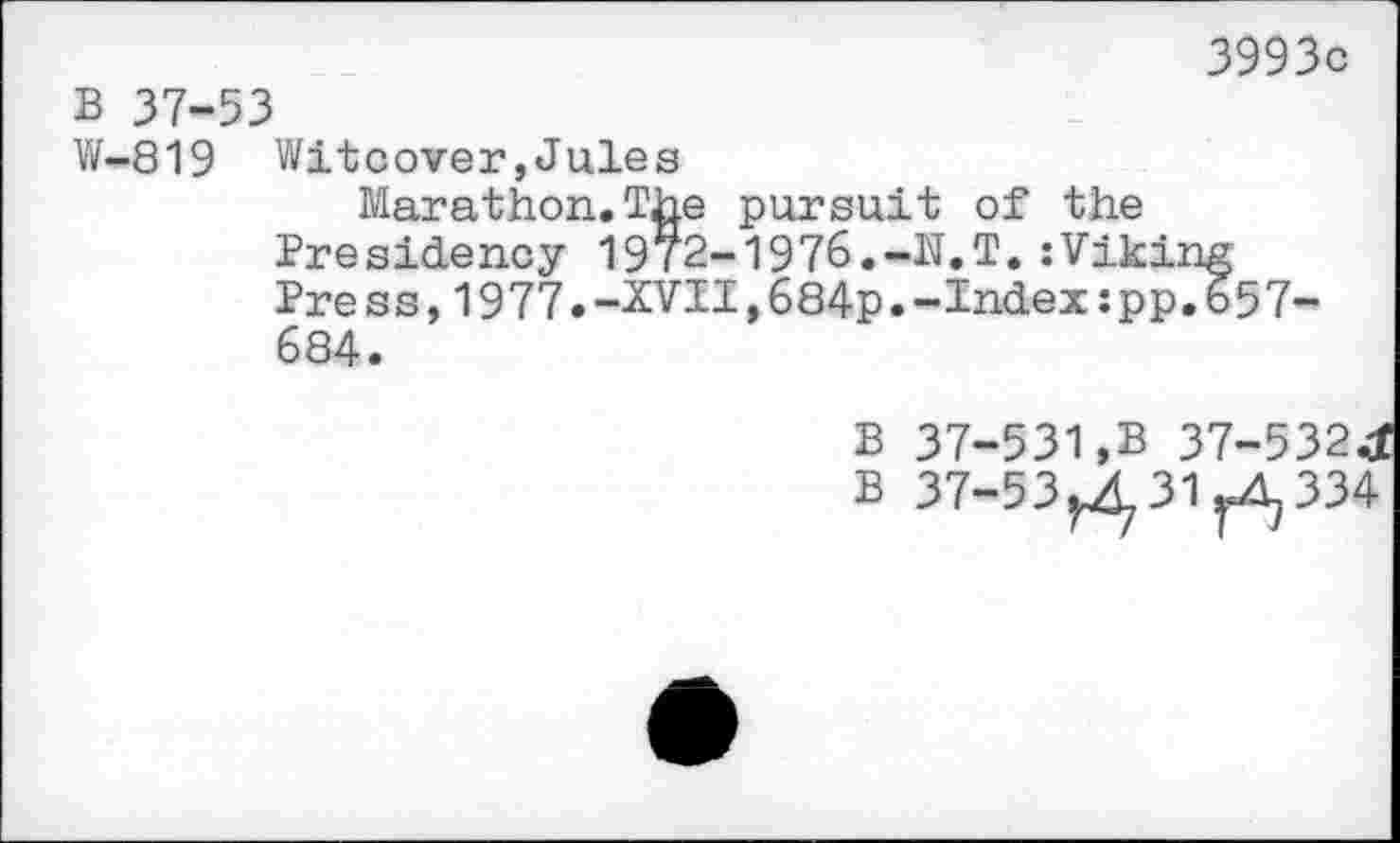 ﻿3993c
B 37-53
W-819 Witcover,Jules
Marathon.The pursuit of the Presidency 19/2-1976.-N.T.:Viking Pre ss,1977.-XVII,684p.-Index:pp.657-684.
B 37-531,B 37-532J
B 37-53^31^334